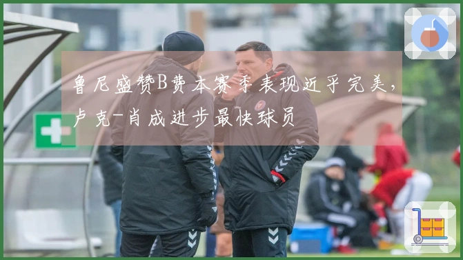 鲁尼盛赞B费本赛季表现近乎完美，卢克-肖成进步最快球员